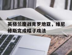 乐鱼app-包含英格兰鏖战克罗地亚，维尼修斯完成帽子戏法的词条