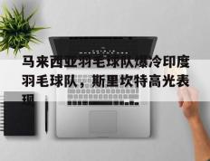 乐鱼官网-马来西亚羽毛球队爆冷印度羽毛球队，斯里坎特高光表现的简单介绍