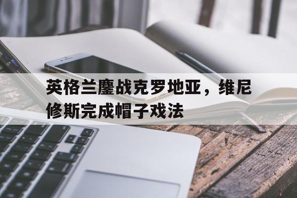 乐鱼app-包含英格兰鏖战克罗地亚,维尼修斯完成帽子戏法的词条