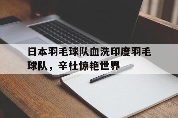 乐鱼官网-关于日本羽毛球队血洗印度羽毛球队，辛杜惊艳世界的信息