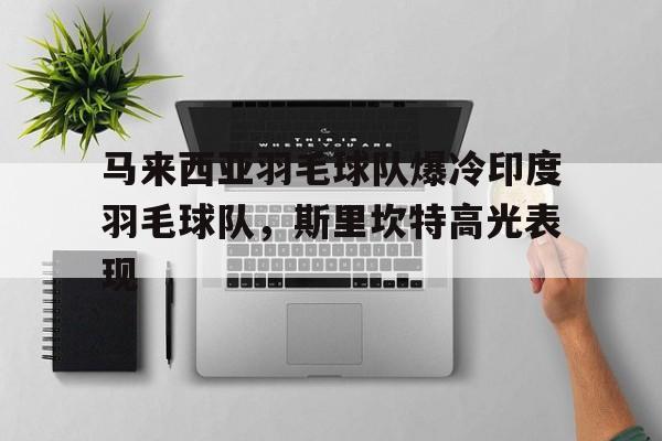 乐鱼官网-马来西亚羽毛球队爆冷印度羽毛球队,斯里坎特高光表现的简单介绍